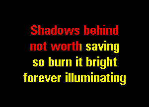 Shadows behind
not worth saving

so burn it bright
forever illuminating