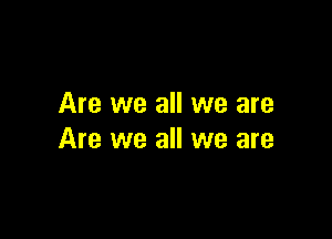 Are we all we are

Are we all we are