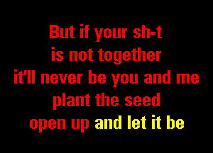But if your sh-t
is not together

it'll never be you and me
plant the seed
open up and let it he