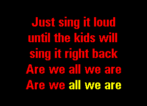 Just sing it loud
until the kids will

sing it right back
Are we all we are
Are we all we are