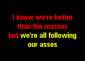 I know we're better
than the masses

but we're all following
our asses