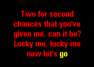 Two for second
chances that you've

given me, can it be?
Lucky me. lucky me
now let's go