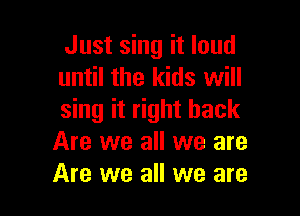 Just sing it loud
until the kids will

sing it right back
Are we all we are
Are we all we are