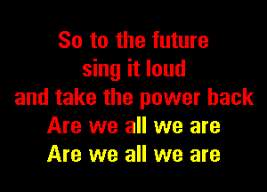 So to the future
sing it loud

and take the power back
Are we all we are
Are we all we are