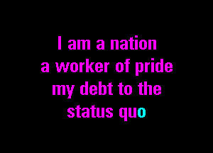 I am a nation
a worker of pride

my debt to the
status quo