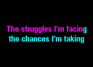 The struggles I'm facing

the chances I'm taking