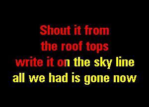 Shout it from
the roof tops

write it on the sky line
all we had is gone now