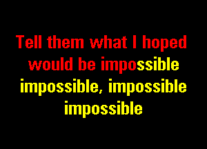 Tell them what I hoped
would be impossible

impossible. impossible
impossible