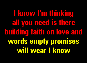 I know I'm thinking
all you need is there
building faith on love and
words empty promises
will wear I know