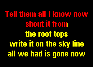 Tell them all I know now
shout it from
the roof tops
write it on the sky line
all we had is gone now