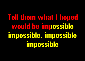 Tell them what I hoped
would be impossible

impossible. impossible
impossible