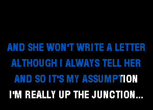 AND SHE WON'T WRITE A LETTER
ALTHOUGH I ALWAYS TELL HER
AND SO IT'S MY ASSUMPTIOH
I'M REALLY UP THE JUNCTION...