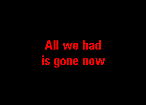 All we had

is gone now