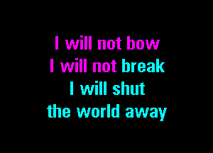 I will not how
I will not break

I will shut
the world away