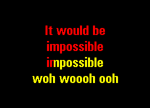 it would be
impossible

impossible
woh woooh ooh