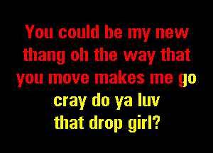 You could be my new
thang oh the way that
you move makes me go
may do ya luv
that drop girl?