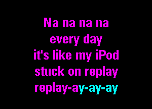 Nananana
every day

it's like my iPod
stuck on replay
replay-ay-ay-ay