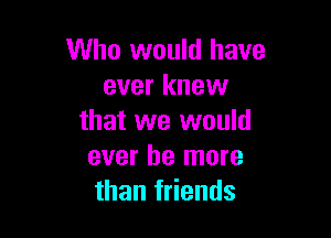 Who would have
ever knew

that we would
ever he more
than friends