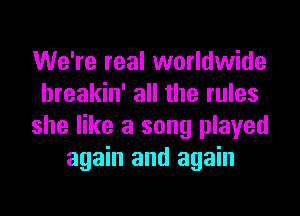 We're real worldwide
hreakin' all the rules
she like a song played
again and again