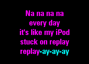 Nananana
every day

it's like my iPod
stuck on replay
replay-ay-ay-ay