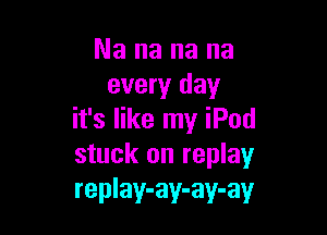 Nananana
every day

it's like my iPod
stuck on replay
replay-ay-ay-ay