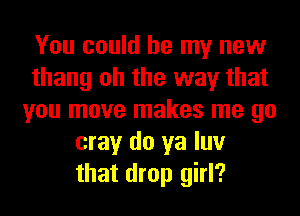 You could be my new
thang oh the way that
you move makes me go
may do ya luv
that drop girl?