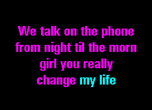 We talk on the phone
from night til the mom

girl you really
change my life