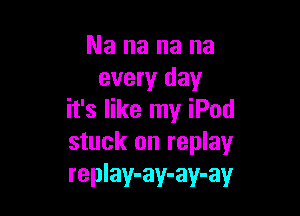 Nananana
every day

it's like my iPod
stuck on replay
replay-ay-ay-ay