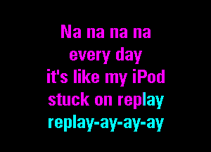 Nananana
every day

it's like my iPod
stuck on replay
replay-ay-ay-ay