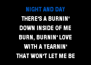 NIGHT AND DAY
THERE'SA BURNIN'
DOWN INSIDE OF ME
BURN, BURNIN' LOVE

WITH AYEARHIN'

THAT WON'T LET ME BE l