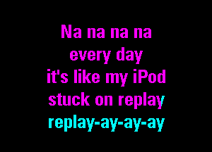 Nananana
every day

it's like my iPod
stuck on replay
replay-ay-ay-ay