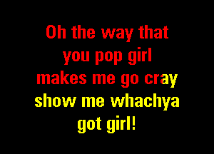 Oh the way that
you pop girl

makes me 90 cray
show me whachya
got girl!