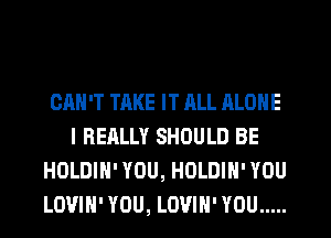 CAN'T TAKE IT JILL ALONE
I REALLY SHOULD BE
HOLDIH' YOU, HOLDIH' YOU
LOUIH' YOU, LOVIH' YOU .....