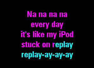 Nananana
every day

it's like my iPod
stuck on replay
replay-ay-ay-ay