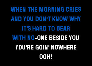 WHEN THE MORNING CRIES
AND YOU DON'T KNOW WHY
IT'S HARD TO BEAR
WITH HO-OHE BESIDE YOU
YOU'RE GOIH' NOWHERE
00H!