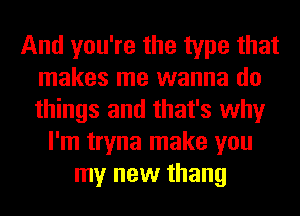 And you're the type that
makes me wanna do
things and that's why

I'm tryna make you
my new thang