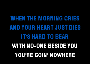 WHEN THE MORNING CRIES
AND YOUR HEART JUST DIES
IT'S HARD TO BEAR
WITH HO-OHE BESIDE YOU
YOU'RE GOIH' NOWHERE