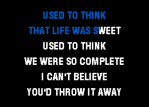 USED TO THINK
THAT LIFE WAS SWEET
USED TO THINK
WE WERE SO COMPLETE
I CAN'T BELIEVE

YOU'D THROW IT AWAY l
