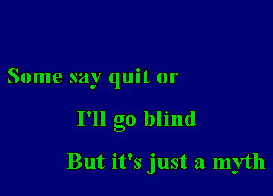 Some say quit or

I'll go blind

But it's just a myth