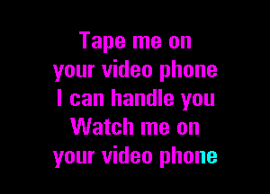 Tape me on
your video phone

I can handle you
Watch me on
your video phone