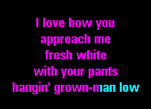 I love how you
approach me

fresh white
with your pants
hangin' grown-man low