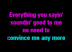 Everything you sayin'
soundin' good to me

no need to
convince me any more