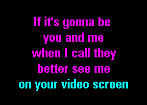 If it's gonna be
you and me

when I call theyr
better see me
on your video screen