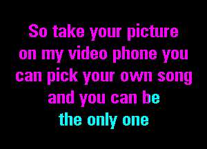 So take your picture
on my video phone you
can pick your own song

and you can he
the only one