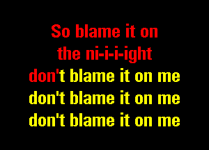 So blame it on
the ni-i-i-ight
don't blame it on me
don't blame it on me
don't blame it on me