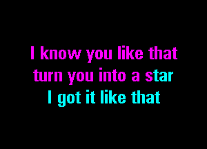 I know you like that

turn you into a star
I got it like that