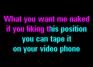What you want me naked
if you liking this position
you can tape it
on your video phone