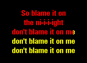 So blame it on
the ni-i-i-ight
don't blame it on me
don't blame it on me
don't blame it on me