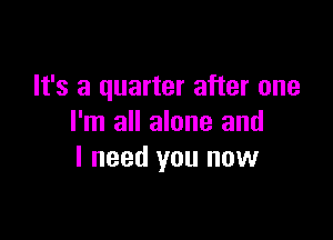 It's a quarter after one

I'm all alone and
I need you now