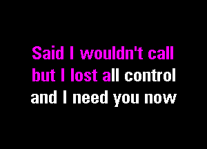 Said I wouldn't call

but I lost all control
and I need you now